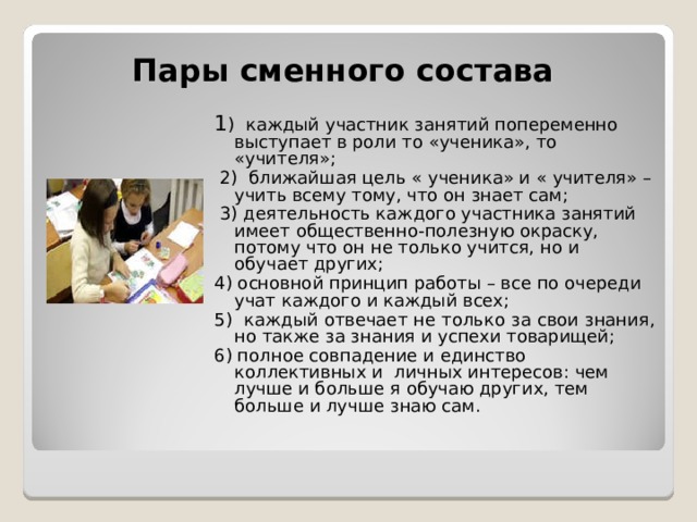 Пары сменного состава 1 ) каждый участник занятий попеременно выступает в роли то «ученика», то «учителя»;  2) ближайшая цель « ученика» и « учителя» – учить всему тому, что он знает сам;  3) деятельность каждого участника занятий имеет общественно-полезную окраску, потому что он не только учится, но и обучает других; 4) основной принцип работы – все по очереди учат каждого и каждый всех; 5) каждый отвечает не только за свои знания, но также за знания и успехи товарищей; 6) полное совпадение и единство коллективных и личных интересов: чем лучше и больше я обучаю других, тем больше и лучше знаю сам.  