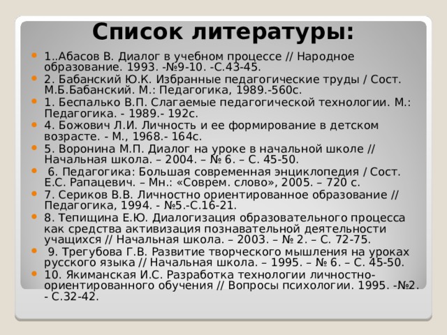 Список литературы:   1..Абасов В. Диалог в учебном процессе // Народное образование. 1993. -№9-10. -С.43-45. 2. Бабанский Ю.К. Избранные педагогические труды / Сост. М.Б.Бабанский. М.: Педагогика, 1989.-560с. 1. Беспалько В.П. Слагаемые педагогической технологии. М.: Педагогика. - 1989.- 192с. 4. Божович Л.И. Личность и ее формирование в детском возрасте. - М., 1968.- 164с. 5. Воронина М.П. Диалог на уроке в начальной школе // Начальная школа. – 2004. – № 6. – С. 45-50.  6. Педагогика: Большая современная энциклопедия / Сост. Е.С. Рапацевич. – Мн.: «Соврем. слово», 2005. – 720 с. 7. Сериков В.В. Личностно ориентированное образование // Педагогика, 1994. - №5.-С.16-21. 8. Тепищина Е.Ю. Диалогизация образовательного процесса как средства активизация познавательной деятельности учащихся // Начальная школа. – 2003. – № 2. – С. 72-75.  9. Трегубова Г.В. Развитие творческого мышления на уроках русского языка // Начальная школа. – 1995. – № 6. – С. 45-50. 10. Якиманская И.С. Разработка технологии личностно-ориентированного обучения // Вопросы психологии. 1995. -№2. - С.32-42. 
