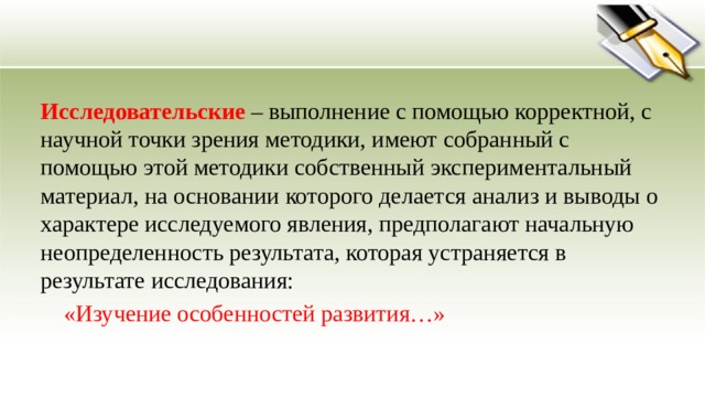 Исследовательские  – выполнение с помощью корректной, с научной точки зрения методики, имеют собранный с помощью этой методики собственный экспериментальный материал, на основании которого делается анализ и выводы о характере исследуемого явления, предполагают начальную неопределенность результата, которая устраняется в результате исследования:  «Изучение особенностей развития…» 
