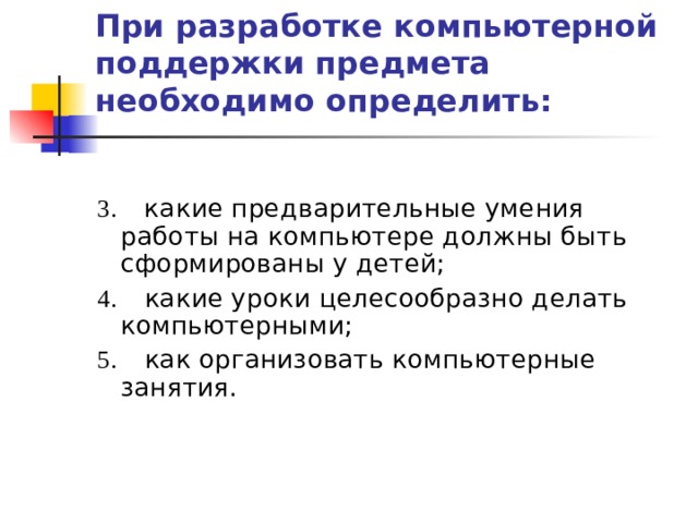 При разработке компьютерной поддержки предмета необходимо определить:   3.     какие предварительные умения работы на компьютере должны быть сформированы у детей; 4.      какие уроки целесообразно делать компьютерными; 5.      как организовать компьютерные занятия. 