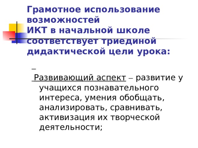Грамотное использование возможностей  ИКТ в начальной школе соответствует триединой дидактической цели урока:   Развивающий аспект  – развитие у  учащихся познавательного интереса, умения обобщать, анализировать, сравнивать, активизация их творческой деятельности; 