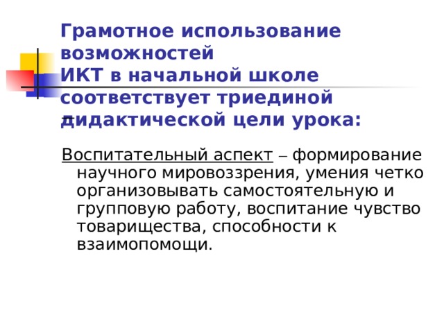 Грамотное использование возможностей  ИКТ в начальной школе соответствует триединой дидактической цели урока:   Воспитательный аспект  – формирование научного мировоззрения, умения четко организовывать самостоятельную и групповую работу, воспитание чувство товарищества, способности к взаимопомощи.   