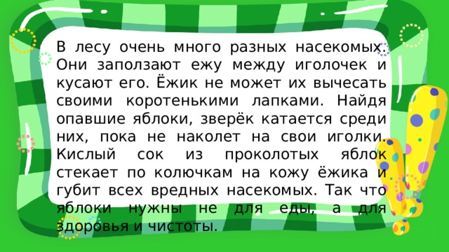 В лесу очень много разных насекомых. Они заползают ежу между иголочек и кусают его. Ёжик не может их вычесать своими коротенькими лапками. Найдя опавшие яблоки, зверёк катается среди них, пока не наколет на свои иголки. Кислый сок из проколотых яблок стекает по колючкам на кожу ёжика и губит всех вредных насекомых. Так что яблоки нужны не для еды, а для здоровья и чистоты. 