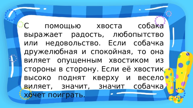 С помощью хвоста собака выражает радость, любопытство или недовольство. Если собачка дружелюбная и спокойная, то она виляет опущенным хвостиком из стороны в сторону. Если её хвостик высоко поднят кверху и весело виляет, значит, значит собачка хочет поиграть. 