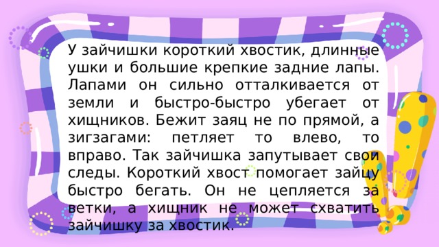 У зайчишки короткий хвостик, длинные ушки и большие крепкие задние лапы. Лапами он сильно отталкивается от земли и быстро-быстро убегает от хищников. Бежит заяц не по прямой, а зигзагами: петляет то влево, то вправо. Так зайчишка запутывает свои следы. Короткий хвост помогает зайцу быстро бегать. Он не цепляется за ветки, а хищник не может схватить зайчишку за хвостик. 