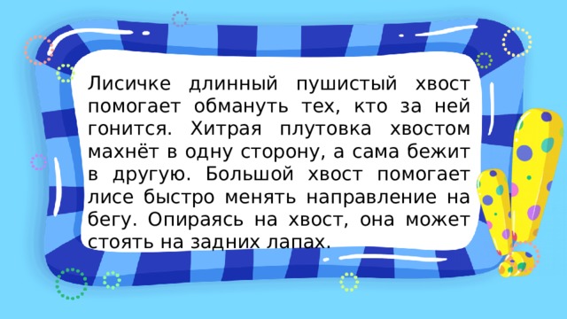 Лисичке длинный пушистый хвост помогает обмануть тех, кто за ней гонится. Хитрая плутовка хвостом махнёт в одну сторону, а сама бежит в другую. Большой хвост помогает лисе быстро менять направление на бегу. Опираясь на хвост, она может стоять на задних лапах. 