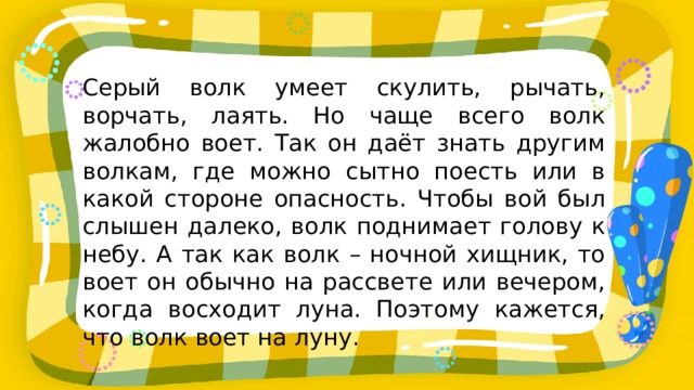 Серый волк умеет скулить, рычать, ворчать, лаять. Но чаще всего волк жалобно воет. Так он даёт знать другим волкам, где можно сытно поесть или в какой стороне опасность. Чтобы вой был слышен далеко, волк поднимает голову к небу. А так как волк – ночной хищник, то воет он обычно на рассвете или вечером, когда восходит луна. Поэтому кажется, что волк воет на луну. 