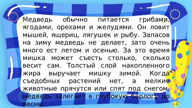 Медведь обычно питается грибами, ягодами, орехами и желудями. Он ловит мышей, ящериц, лягушек и рыбу. Запасов на зиму медведь не делает, зато очень много ест летом и осенью. За это время мишка может съесть столько, сколько весит сам. Толстый слой накопленного жира выручает мишку зимой. Когда съедобных растений нет, а мелкие животные прячутся или спят под снегом, медведь залегает в глубокую берлогу до весны. 