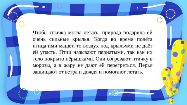 Чтобы птичка могла летать, природа подарила ей очень сильные крылья. Когда во время полёта птица ими машет, то воздух под крыльями не даёт ей упасть. Птиц называют пернатыми, так как их тело покрыто пёрышками. Они согревают птичку в морозы, а в жару не дают ей перегреться. Перья защищают от ветра и дождя и помогают летать. 