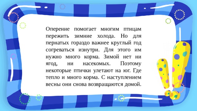 Оперение помогает многим птицам пережить зимние холода. Но для пернатых гораздо важнее круглый год согреваться изнутри. Для этого им нужно много корма. Зимой нет ни ягод, ни насекомых. Поэтому некоторые птички улетают на юг. Где тепло и много корма. С наступлением весны они снова возвращаются домой. 