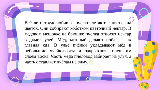 Всё лето трудолюбивые пчёлки летают с цветка на цветок. Они собирают хоботком цветочный нектар. В медовом мешочке на брюшке пчёлка относит нектар в домик улей. Мёд, который делают пчёлы – их главная еда. В улье пчёлки укладывают мёд в небольшие ячейки-соты и закрывают тоненьким слоем воска. Часть мёда пчеловод забирает из улья, а часть оставляет пчёлам на зиму. 