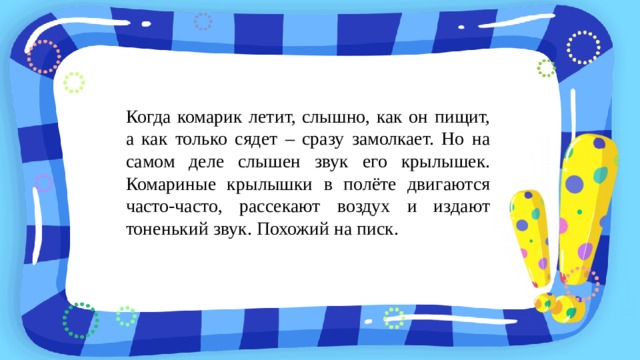 Когда комарик летит, слышно, как он пищит, а как только сядет – сразу замолкает. Но на самом деле слышен звук его крылышек. Комариные крылышки в полёте двигаются часто-часто, рассекают воздух и издают тоненький звук. Похожий на писк. 