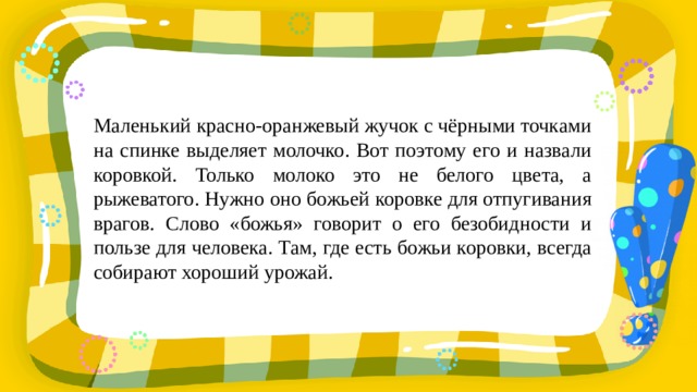 Маленький красно-оранжевый жучок с чёрными точками на спинке выделяет молочко. Вот поэтому его и назвали коровкой. Только молоко это не белого цвета, а рыжеватого. Нужно оно божьей коровке для отпугивания врагов. Слово «божья» говорит о его безобидности и пользе для человека. Там, где есть божьи коровки, всегда собирают хороший урожай. 