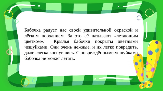Бабочка радует нас своей удивительной окраской и лёгким порханием. За это её называют «летающим цветком». Крылья бабочки покрыты цветными чешуйками. Они очень нежные, и их легко повредить, даже слегка коснувшись. С повреждёнными чешуйками бабочка не может летать. 