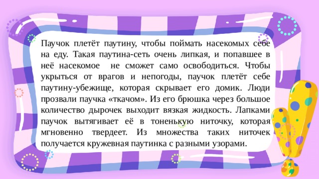 Паучок плетёт паутину, чтобы поймать насекомых себе на еду. Такая паутина-сеть очень липкая, и попавшее в неё насекомое не сможет само освободиться. Чтобы укрыться от врагов и непогоды, паучок плетёт себе паутину-убежище, которая скрывает его домик. Люди прозвали паучка «ткачом». Из его брюшка через большое количество дырочек выходит вязкая жидкость. Лапками паучок вытягивает её в тоненькую ниточку, которая мгновенно твердеет. Из множества таких ниточек получается кружевная паутинка с разными узорами. 