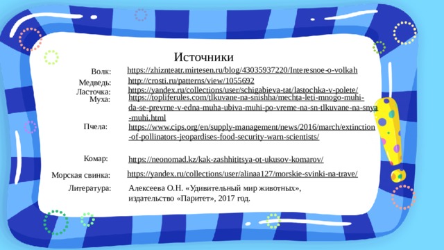 Источники https://zhiznteatr.mirtesen.ru/blog/43035937220/Interesnoe-o-volkah  Волк: http://crosti.ru/patterns/view/1055692  Медведь: https://yandex.ru/collections/user/schigabieva-tat/lastochka-v-polete/  Ласточка: https://topliferules.com/tlkuvane-na-snishha/mechta-leti-mnogo-muhi-da-se-prevrne-v-edna-muha-ubiva-muhi-po-vreme-na-sn-tlkuvane-na-snya-muhi.html  Муха: Пчела: https://www.cips.org/en/supply-management/news/2016/march/extinction-of-pollinators-jeopardises-food-security-warn-scientists/  Комар: https://neonomad.kz/kak-zashhititsya-ot-ukusov-komarov/  https://yandex.ru/collections/user/alinaa127/morskie-svinki-na-trave/  Морская свинка: Литература: Алексеева О.Н. «Удивительный мир животных», издательство «Паритет», 2017 год.  