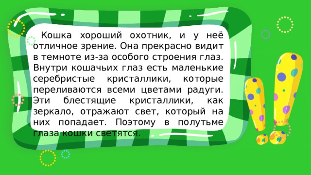  Кошка хороший охотник, и у неё отличное зрение. Она прекрасно видит в темноте из-за особого строения глаз. Внутри кошачьих глаз есть маленькие серебристые кристаллики, которые переливаются всеми цветами радуги. Эти блестящие кристаллики, как зеркало, отражают свет, который на них попадает. Поэтому в полутьме глаза кошки светятся. 