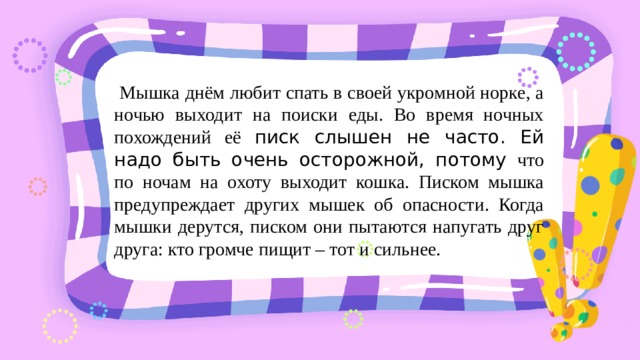 Мышка днём любит спать в своей укромной норке, а ночью выходит на поиски еды. Во время ночных похождений её писк слышен не часто. Ей надо быть очень осторожной, потому что по ночам на охоту выходит кошка. Писком мышка предупреждает других мышек об опасности. Когда мышки дерутся, писком они пытаются напугать друг друга: кто громче пищит – тот и сильнее. 