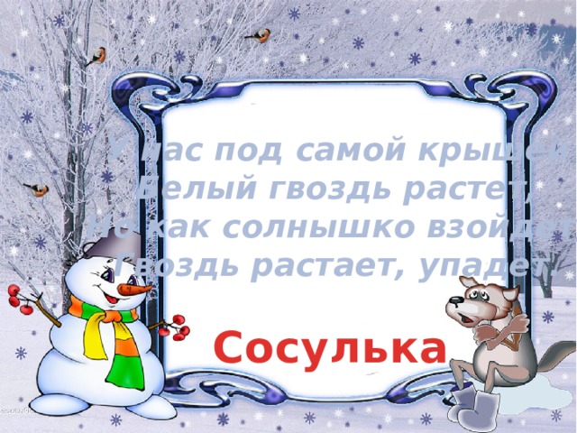 У нас под самой крышей  Белый гвоздь растет,  Но как солнышко взойдет,  Гвоздь растает, упадет. Сосулька 