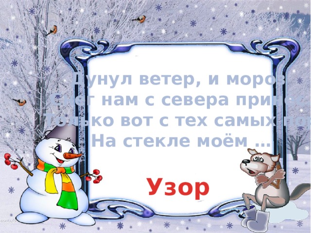 Дунул ветер, и мороз Снег нам с севера принёс.  Только вот с тех самых пор На стекле моём … Узор 