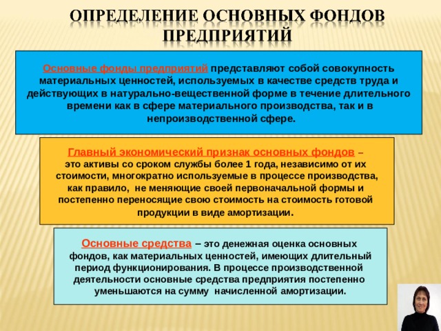 Основные фонды предприятий представляют собой совокупность  материальных ценностей, используемых в качестве средств труда и действующих в натурально-вещественной форме в течение длительного  времени как в сфере материального производства, так и в  непроизводственной сфере. Главный экономический признак основных фондов  –  это активы со сроком службы более 1 года, независимо от их стоимости, многократно используемые в процессе производства, как правило, не меняющие своей первоначальной формы и постепенно переносящие свою стоимость на стоимость готовой продукции в виде амортизации .  Основные средства – это денежная оценка основных фондов, как материальных ценностей, имеющих длительный период функционирования. В процессе производственной деятельности основные средства предприятия постепенно уменьшаются на сумму начисленной амортизации. 