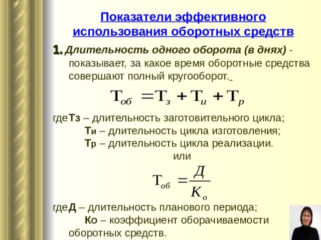 Показатели эффективного использования оборотных средств 1.  Длительность одного оборота (в днях) - показывает, за какое время оборотные средства совершают полный кругооборот.  где  Тз – длительность заготовительного цикла;   Т и – длительность цикла изготовления;   Т р  – длительность цикла реализации. или где  Д – длительность планового периода;   К О – коэффициент оборачиваемости  оборотных средств.  