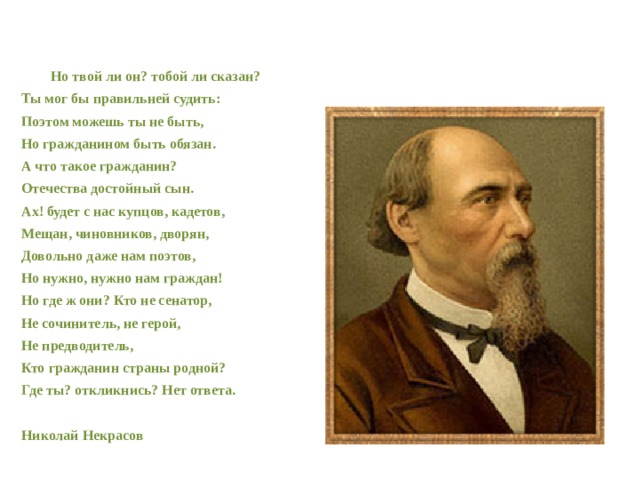   Но твой ли он? тобой ли сказан? Ты мог бы правильней судить: Поэтом можешь ты не быть, Но гражданином быть обязан. А что такое гражданин? Отечества достойный сын. Ах! будет с нас купцов, кадетов, Мещан, чиновников, дворян, Довольно даже нам поэтов, Но нужно, нужно нам граждан! Но где ж они? Кто не сенатор, Не сочинитель, не герой, Не предводитель, Кто гражданин страны родной? Где ты? откликнись? Нет ответа.  Николай Некрасов  