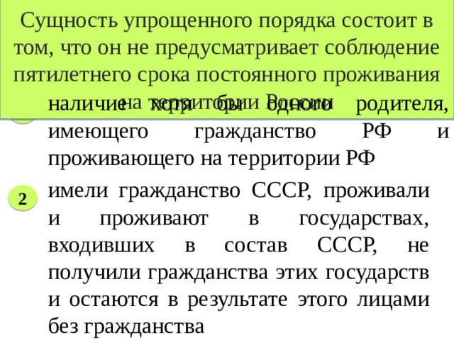 Сущность упрощенного порядка состоит в том, что он не предусматривает соблюдение пятилетнего срока постоянного проживания на территории России Условия приема в гражданство РФ в упрощенном порядке наличие хотя бы одного родителя, имеющего гражданство РФ и проживающего на территории РФ 1 имели гражданство СССР, проживали и проживают в государствах, входивших в состав СССР, не получили гражданства этих государств и остаются в результате этого лицами без гражданства 2 