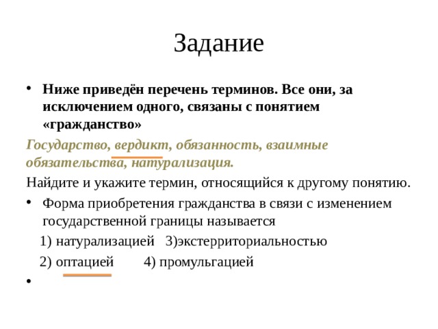 Задание Ниже приведён перечень терминов. Все они, за исключением одного, связаны с понятием «гражданство» Государство, вердикт, обязанность, взаимные обязательства, натурализация. Найдите и укажите термин, относящийся к другому понятию. Форма приобретения гражданства в связи с из­менением государственной границы называется натурализацией  3)экстерриториальностью оптацией   4) промульгацией натурализацией  3)экстерриториальностью оптацией   4) промульгацией  