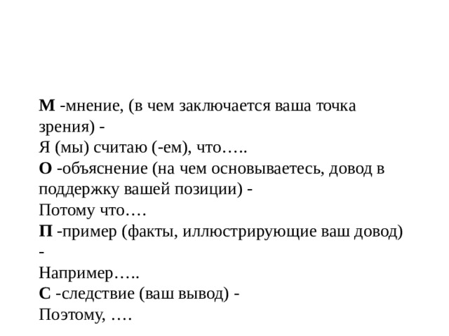 М -мнение, (в чем заключается ваша точка зрения) -   Я (мы) считаю (-ем), что…..  О -объяснение (на чем основываетесь, довод в поддержку вашей позиции) -   Потому что….  П -пример (факты, иллюстрирующие ваш довод) -   Например…..  С -следствие (ваш вывод) -   Поэтому, …. 