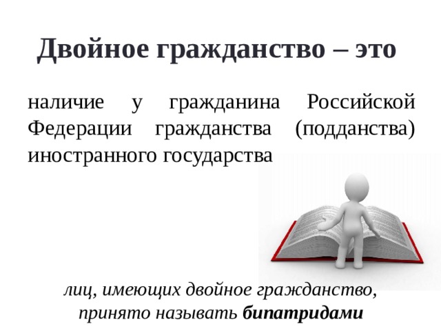  Двойное гражданство – это    наличие у гражданина Российской Федерации гражданства (подданства) иностранного государства В соответствии с КРФ гражданин РФ может иметь двойное гражданство в соответствии с федеральным законом или международным договором РФ. Т.о, двойное гражданство будет признано за гражданином только в том случае, если с иностранным государством, гражданином которого он является, имеется на этот счет международный договор.  В данное время в РФ действуют лишь два международных договора в части двойного гражданства: соглашение между Российской Федерацией и Туркменистаном и Договор между РФ и Республикой Таджикистан лиц, имеющих двойное гражданство, принято называть бипатридами    