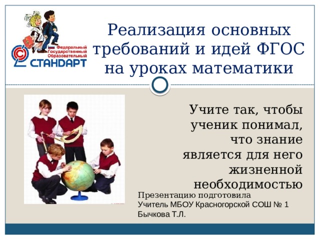 Реализация основных требований и идей ФГОС на уроках математики Учите так, чтобы ученик понимал, что знание является для него жизненной необходимостью Презентацию подготовила Учитель МБОУ Красногорской СОШ № 1 Бычкова Т.Л. 