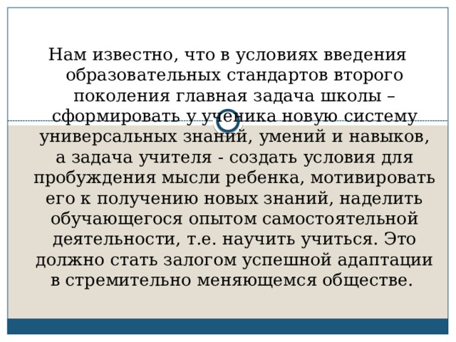 Нам известно, что в условиях введения образовательных стандартов второго поколения главная задача школы – сформировать у ученика новую систему универсальных знаний, умений и навыков, а задача учителя - создать условия для пробуждения мысли ребенка, мотивировать его к получению новых знаний, наделить обучающегося опытом самостоятельной деятельности, т.е. научить учиться. Это должно стать залогом успешной адаптации в стремительно меняющемся обществе. 
