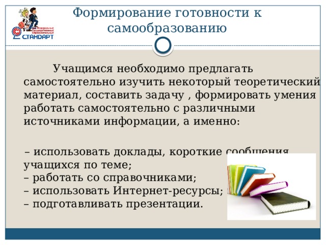 Формирование готовности к самообразованию  Учащимся необходимо предлагать самостоятельно изучить некоторый теоретический материал, составить задачу , формировать умения работать самостоятельно с различными источниками информации, а именно: – использовать доклады, короткие сообщения учащихся по теме;  – работать со справочниками;  – использовать Интернет-ресурсы;  – подготавливать презентации. 