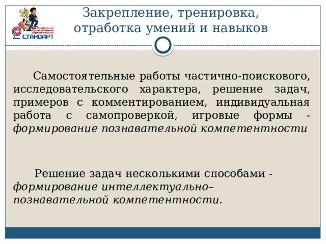 Закрепление, тренировка, отработка умений и навыков  Самостоятельные работы частично-поискового, исследовательского характера, решение задач, примеров с комментированием, индивидуальная работа с самопроверкой, игровые формы - формирование познавательной компетентности  Решение задач несколькими способами - формирование интеллектуально– познавательной компетентности. 