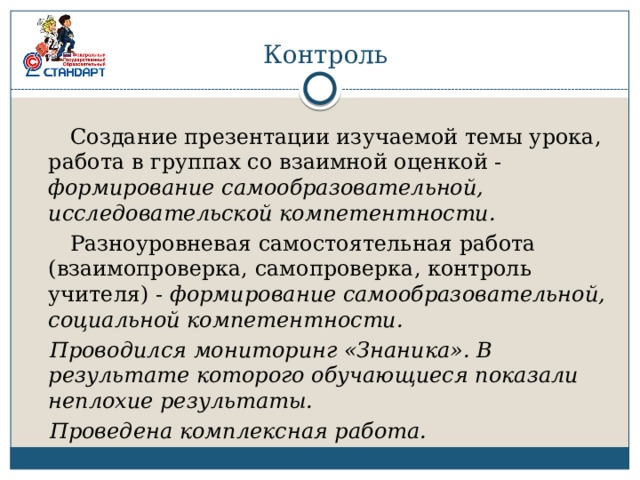 Контроль  Создание презентации изучаемой темы урока, работа в группах со взаимной оценкой - формирование самообразовательной, исследовательской компетентности.  Разноуровневая самостоятельная работа (взаимопроверка, самопроверка, контроль учителя) - формирование самообразовательной, социальной компетентности.  Проводился мониторинг «Знаника». В результате которого обучающиеся показали неплохие результаты.  Проведена комплексная работа. 