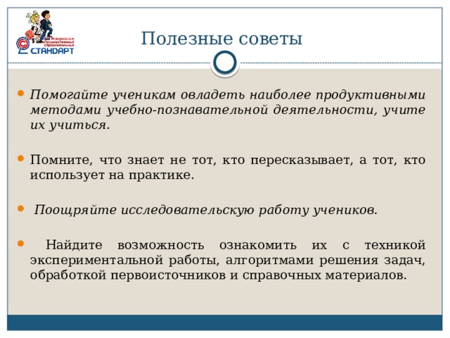 Полезные советы Помогайте ученикам овладеть наиболее продуктивными методами учебно-познавательной деятельности, учите иx учиться.  Помните, что знает не тот, кто пересказывает, а тот, кто использует на практике.  Поощряйте исследовательскую работу учеников.   Найдите возможность ознакомить их с техникой экспериментальной работы, алгоритмами решения задач, обработкой первоисточников и справочных материалов. 