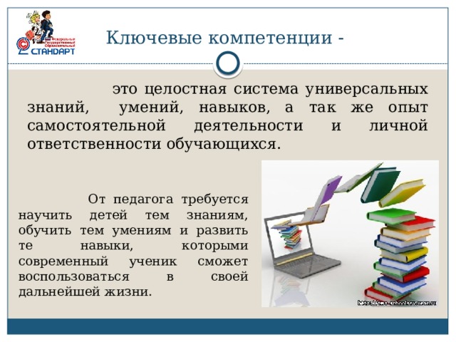 Ключевые компетенции -  это целостная система универсальных знаний, умений, навыков, а так же опыт самостоятельной деятельности и личной ответственности обучающихся.  От педагога требуется научить детей тем знаниям, обучить тем умениям и развить те навыки, которыми современный ученик сможет воспользоваться в своей дальнейшей жизни. 