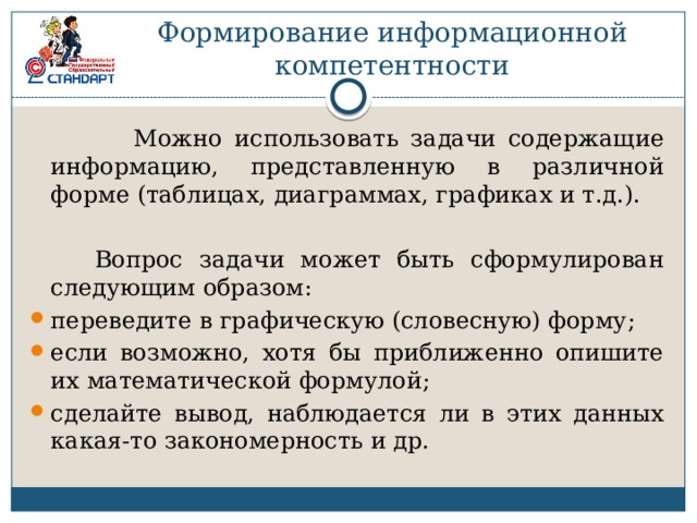 Формирование информационной  компетентности  Можно использовать задачи содержащие информацию, представленную в различной форме (таблицах, диаграммах, графиках и т.д.).  Вопрос задачи может быть сформулирован следующим образом: переведите в графическую (словесную) форму; если возможно, хотя бы приближенно опишите их математической формулой; сделайте вывод, наблюдается ли в этих данных какая-то закономерность и др. 