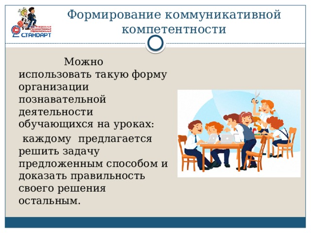 Формирование коммуникативной компетентности  Можно использовать такую форму организации познавательной деятельности обучающихся на уроках:  каждому предлагается решить задачу предложенным способом и доказать правильность своего решения остальным. 