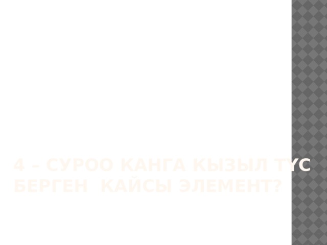 4 – суроо КАНГА КЫЗЫЛ ТҮС БЕРГЕН КАЙСЫ ЭЛЕМЕНТ?    