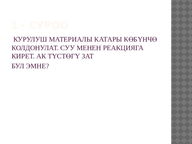1 - суроо  КУРУЛУШ МАТЕРИАЛЫ КАТАРЫ КӨБҮНЧӨ КОЛДОНУЛАТ. СУУ МЕНЕН РЕАКЦИЯГА КИРЕТ. АК ТҮСТӨГҮ ЗАТ БУЛ ЭМНЕ? 