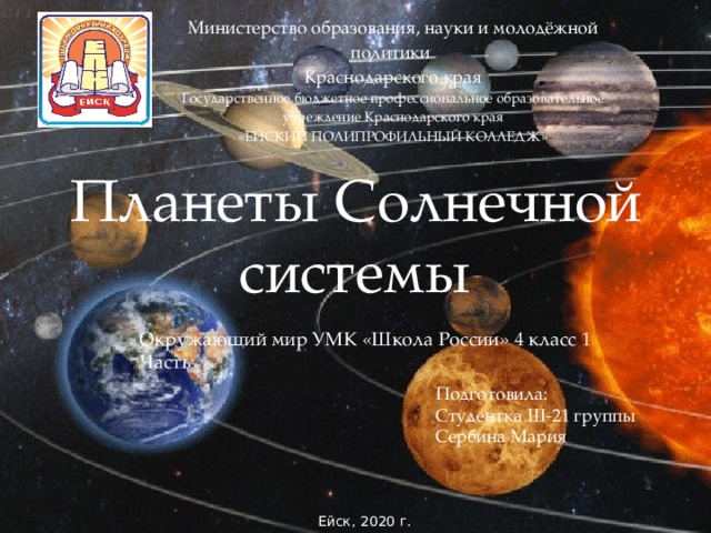 Министерство образования, науки и молодёжной политики Краснодарского края Государственное бюджетное профессиональное образовательное учреждение Краснодарского края «ЕЙСКИЙ ПОЛИПРОФИЛЬНЫЙ КОЛЛЕДЖ» Планеты Солнечной системы Окружающий мир УМК «Школа России» 4 класс 1 Часть Подготовила: Студентка Ш-21 группы Сербина Мария  Ейск, 2020 г. 