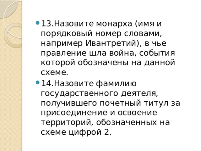 13.Назовите монарха (имя и порядковый номер словами, например Ивантретий), в чье правление шла война, события которой обозначены на данной схеме. 14.Назовите фамилию государственного деятеля, получившего почетный титул за присоединение и освоение территорий, обозначенных на схеме цифрой 2. 
