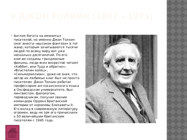 9 Джон Толкин (1892 – 1973)   Англия богата на именитых писателей, но именно Джон Толкин смог внести «высокое фэнтези» в тот жанр, которым зачитываются тысячи людей по всему миру вот уже несколько десятилетий. По его книгам созданы грандиозные фильмы, люди всех возрастов читают «Хоббит, или Туда и обратно», «Властелин колец», «Сильмариллион», даже не зная, что автор их любимых книг был не просто писателем. Джон Толкин работал профессором англосаксонского языка в Оксфордском университете, был лингвистом, филологом, переводчиком, получил звание командора Ордена Британской империи от королевы Елизаветы II. Его вклад в современную литературу огромен, ведь не зря его причислили к 50 величайшим британским писателям с 1945 года. 