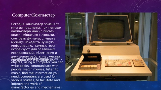 Computer/Компьютер Сегодня компьютер заменяет многие предметы, при помощи компьютера можно писать книги, общаться с людьми, смотреть фильмы, слушать музыку, находить нужную информацию,  компьютеры используют для различных исследований, облегчения и улучшения работы множества предприятий и механизмов. Today, a computer replaces many objects, using a computer you can write books, communicate with people, watch movies, listen to music, find the information you need, computers are used for various studies, to facilitate and improve the work of many factories and mechanisms. 