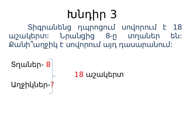 Խնդիր 3  Տիգրանենց դպրոցում սովորում է 18 աշակերտ: Նրանցից 8-ը տղաներ են: Քանի ՞աղջիկ է սովորում այդ դասարանում:  Տղաներ- 8  18 աշակերտ  Աղջիկներ- ?  