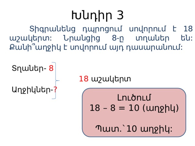 Խնդիր 3  Տիգրանենց դպրոցում սովորում է 18 աշակերտ: Նրանցից 8-ը տղաներ են: Քանի ՞աղջիկ է սովորում այդ դասարանում:  Տղաներ- 8  18 աշակերտ  Աղջիկներ- ?  Լուծում 18 – 8 = 10 (աղջիկ) Պատ.`10 աղջիկ: 