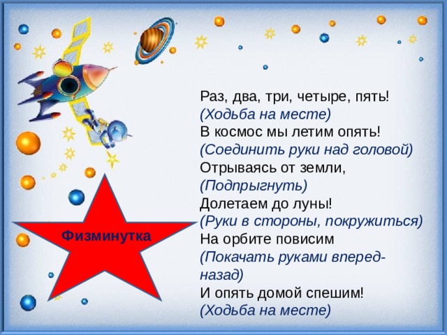 Раз, два, три, четыре, пять! (Ходьба на месте)  В космос мы летим опять! (Соединить руки над головой)  Отрываясь от земли, (Подпрыгнуть)  Долетаем до луны! (Руки в стороны, покружиться)  На орбите повисим (Покачать руками вперед-назад)  И опять домой спешим! (Ходьба на месте) Физминутка  