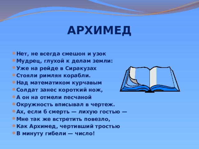 АРХИМЕД    Нет, не всегда смешон и узок Мудрец, глухой к делам земли: Уже на рейде в Сиракузах Стояли римлян корабли. Над математиком курчавым Солдат занес короткий нож, А он на отмели песчаной Окружность вписывал в чертеж. Ах, если б смерть — лихую гостью — Мне так же встретить повезло, Как Архимед, чертивший тростью В минуту гибели — число! 